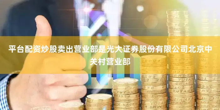 平台配资炒股卖出营业部是光大证券股份有限公司北京中关村营业部