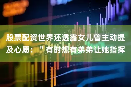 股票配资世界还透露女儿曾主动提及心愿：＂有时想有弟弟让她指挥